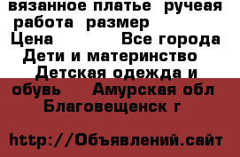 вязанное платье. ручеая работа. размер 116-122. › Цена ­ 4 800 - Все города Дети и материнство » Детская одежда и обувь   . Амурская обл.,Благовещенск г.